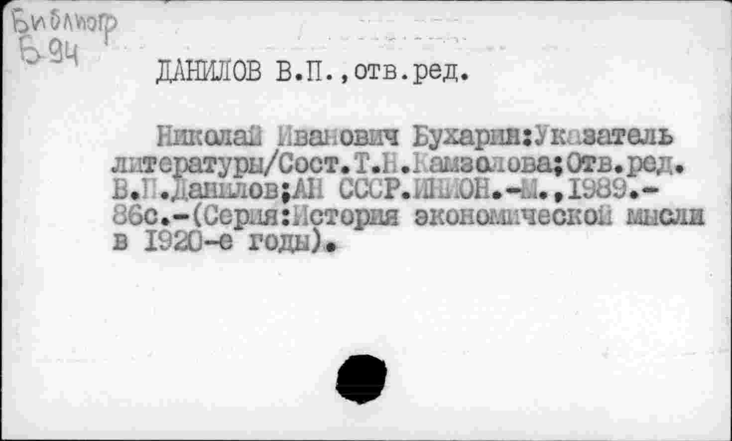 ﻿Е>9ц
ДАНИЛОВ В.П. «отв.ред.
Николаи Иванович БухариихУказатель литсратуры/Сост. Т.1 .Рамзо .ова;Отв.ред. ... .Данилов^ СССР.Л^.-ы.ДШЭ.-, 5с.-(Серши История эконоьшческоы мысли в 1920-е годы).